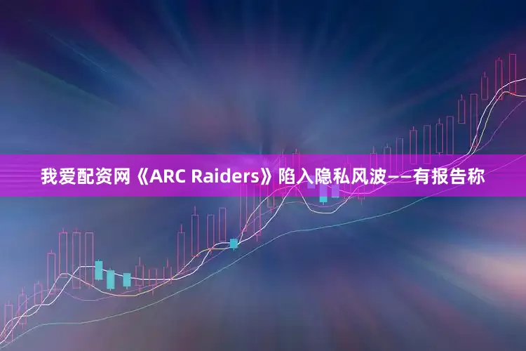 我爱配资网《ARC Raiders》陷入隐私风波——有报告称