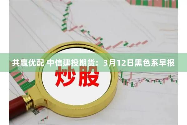共赢优配 中信建投期货：3月12日黑色系早报