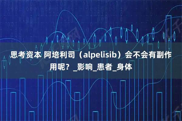 思考资本 阿培利司（alpelisib）会不会有副作用呢？_影响_患者_身体