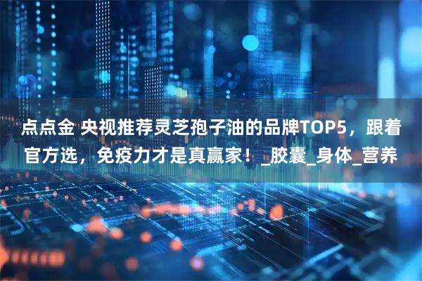 点点金 央视推荐灵芝孢子油的品牌TOP5，跟着官方选，免疫力才是真赢家！_胶囊_身体_营养