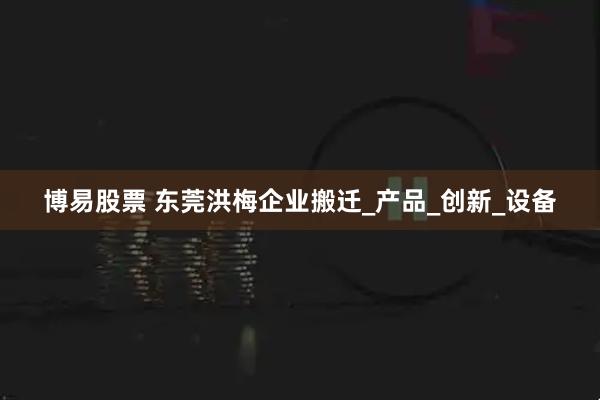博易股票 东莞洪梅企业搬迁_产品_创新_设备