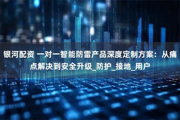 银河配资 一对一智能防雷产品深度定制方案：从痛点解决到安全升级_防护_接地_用户