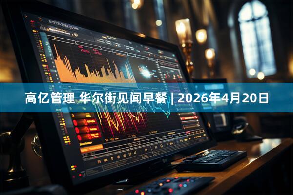 高亿管理 华尔街见闻早餐 | 2026年4月20日