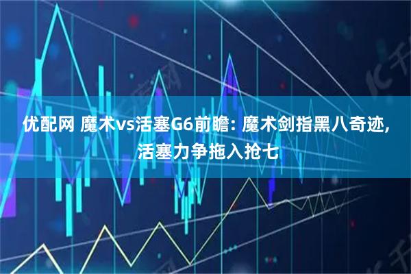 优配网 魔术vs活塞G6前瞻: 魔术剑指黑八奇迹, 活塞力争拖入抢七