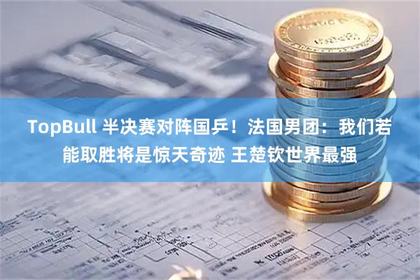 TopBull 半决赛对阵国乒！法国男团：我们若能取胜将是惊天奇迹 王楚钦世界最强