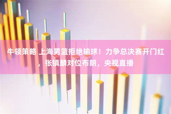 牛领策略 上海男篮拒绝输球！力争总决赛开门红，张镇麟对位布朗，央视直播