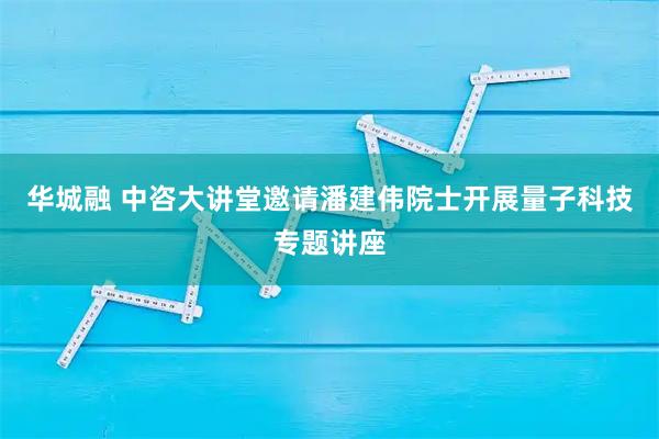 华城融 中咨大讲堂邀请潘建伟院士开展量子科技专题讲座
