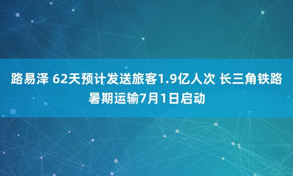 路易泽 62天预计发送旅客1.9亿人次 长三角铁路暑期运输7月1日启动