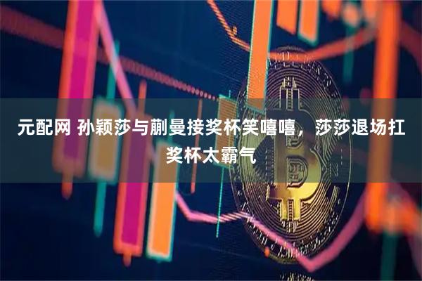 元配网 孙颖莎与蒯曼接奖杯笑嘻嘻，莎莎退场扛奖杯太霸气