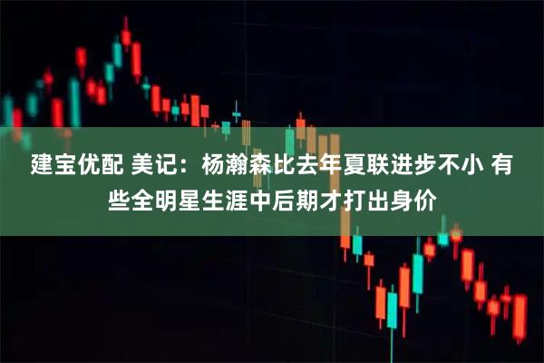建宝优配 美记：杨瀚森比去年夏联进步不小 有些全明星生涯中后期才打出身价