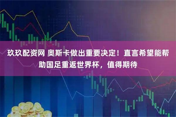 玖玖配资网 奥斯卡做出重要决定！直言希望能帮助国足重返世界杯，值得期待