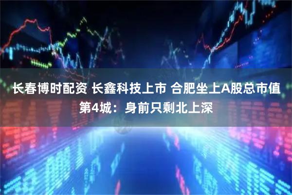 长春博时配资 长鑫科技上市 合肥坐上A股总市值第4城：身前只剩北上深