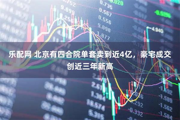 乐配网 北京有四合院单套卖到近4亿，豪宅成交创近三年新高