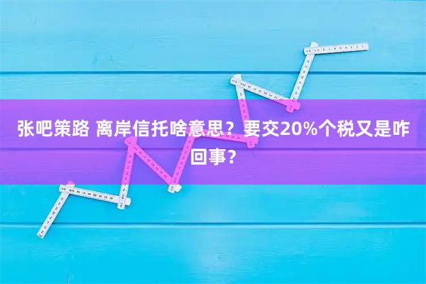 张吧策路 离岸信托啥意思？要交20%个税又是咋回事？