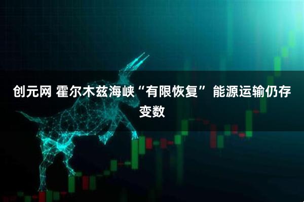 创元网 霍尔木兹海峡“有限恢复” 能源运输仍存变数