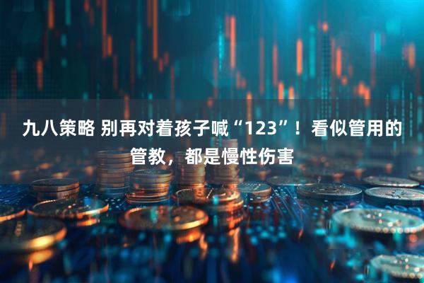 九八策略 别再对着孩子喊“123”！看似管用的管教，都是慢性伤害