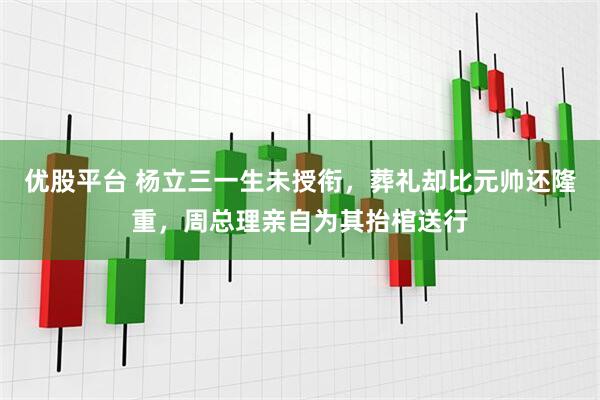 优股平台 杨立三一生未授衔，葬礼却比元帅还隆重，周总理亲自为其抬棺送行