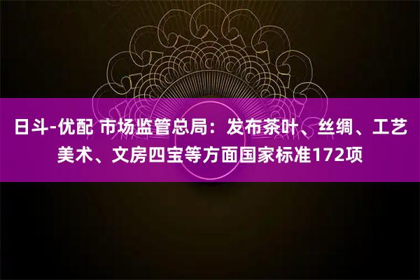 日斗-优配 市场监管总局：发布茶叶、丝绸、工艺美术、文房四宝等方面国家标准172项